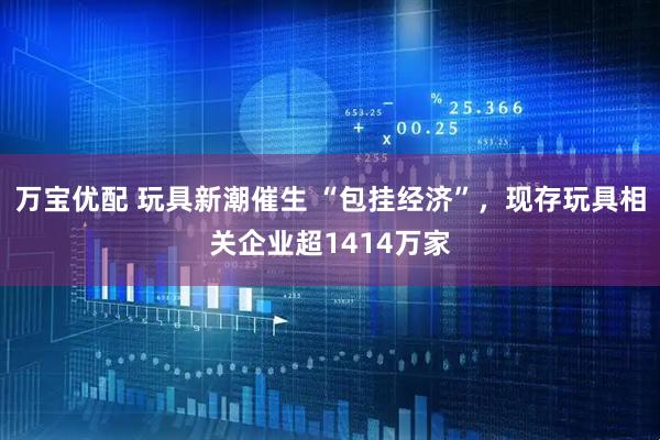 万宝优配 玩具新潮催生 “包挂经济”，现存玩具相关企业超1414万家
