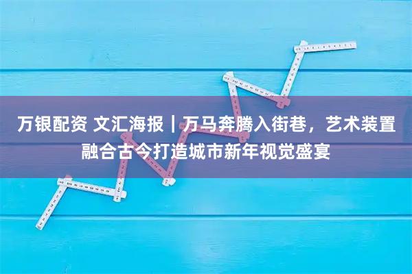 万银配资 文汇海报｜万马奔腾入街巷，艺术装置融合古今打造城市新年视觉盛宴