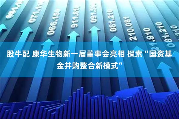 股牛配 康华生物新一届董事会亮相 探索“国资基金并购整合新模式”