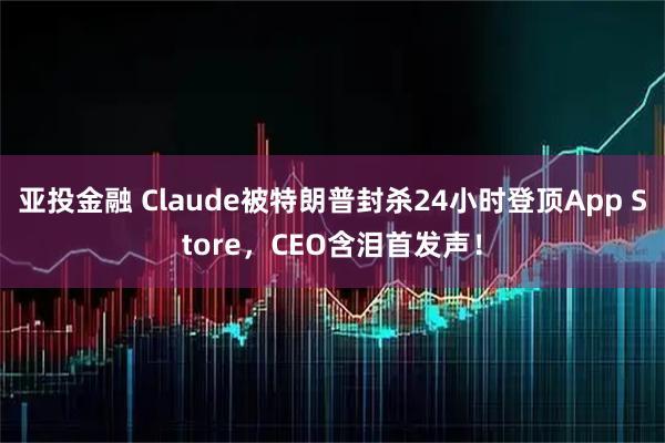 亚投金融 Claude被特朗普封杀24小时登顶App Store，CEO含泪首发声！