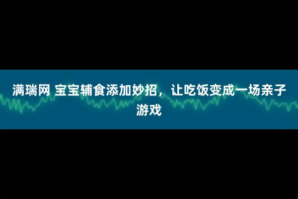 满瑞网 宝宝辅食添加妙招，让吃饭变成一场亲子游戏
