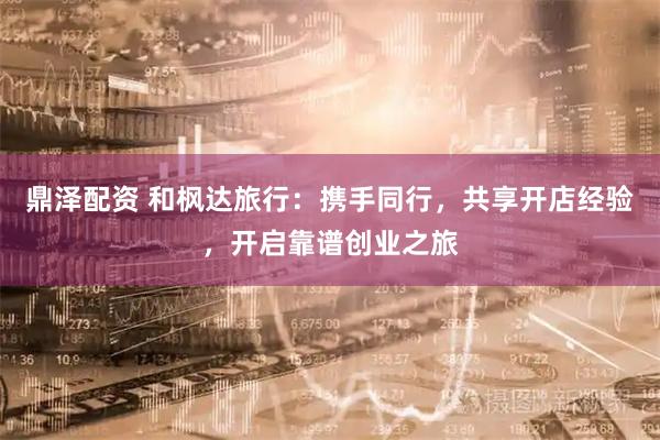 鼎泽配资 和枫达旅行：携手同行，共享开店经验，开启靠谱创业之旅