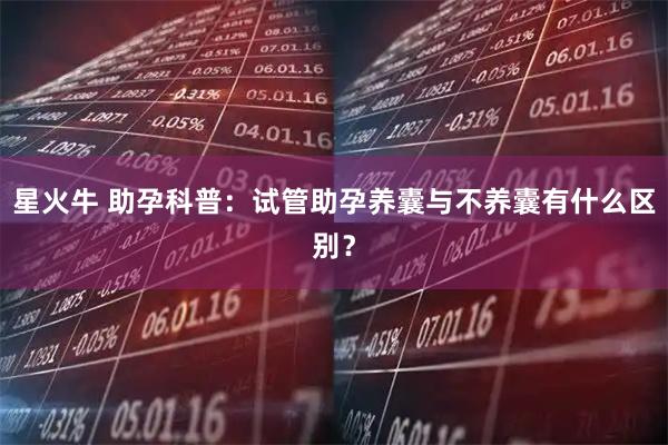 星火牛 助孕科普：试管助孕养囊与不养囊有什么区别？
